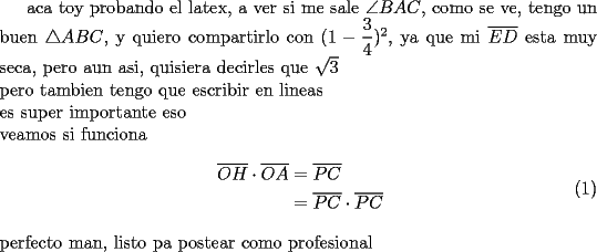 TEX: aca toy probando el latex, a ver si me sale $\angle BAC$, como se ve, tengo un buen $\triangle ABC$, y quiero compartirlo con $(1-\dfrac{3}{4})^2$, ya que mi $\overline {ED}$ esta muy seca, pero aun asi, quisiera decirles que $\sqrt{3}$\\<br />pero tambien tengo que escribir en lineas \\<br />es super importante eso \\<br />veamos si funciona \\<br />\begin{equation} \begin{aligned} \overline {OH} \cdot \overline {OA}&=\overline {PC} \\ &= \overline {PC}\cdot \overline {PC} \end{aligned} \end{equation} \\ perfecto man, listo pa postear como profesional