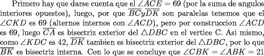 TEX: Primero hay que darse cuenta que el $\angle ACE=69$ (por la suma de angulos interiores opuestos), luego, por que $\overline {BC} y \overline {DK}$ son paralelas tenemos que el $\angle CKD$ es 69 (alternos internos con $\angle ACD$), pero por construccion $\angle ACD$ es 69, luego $\overline {CA}$ es bisectriz exterior del $\triangle DBC$ en el vertice C. Asi mismo, como $\angle KDC$ es 42, $\overline {DK}$ tambien es bisectriz exterior del $\triangle DBC$, por lo que $\overline {BK}$ es bisectriz interna. Con lo que se concluye que $\angle CBK=\angle ABK = 21$