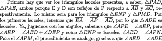 TEX: Primero hay que ver los triangulos isoceles presentes, a saber, $\triangle PAD$, $\triangle PAE$, ambos porque E y D son reflejos de P respecto a $\overline {AB}$ y $\overline {AC}$, respectivamente. Lo mismo sera para los triangulos $\triangle ENP$ y $\triangle PMD$. Por los primeros isoceles, tenemos que $\overline {EA}=\overline{AP}=\overline{AD}$, por lo que $\triangle ADE$ es isoceles. Ya, juguemos con los angulos, sabemos que $\angle APE=\angle AEP$, pero $\angle AEP = \angle AED + \angle DEP$ y como $\triangle ENP$ es isoceles, $\angle AED =\angle APN$. Para el $\angle APM$, el procedimiento es analogo, gracias a que $\angle AED =\angle ADE$