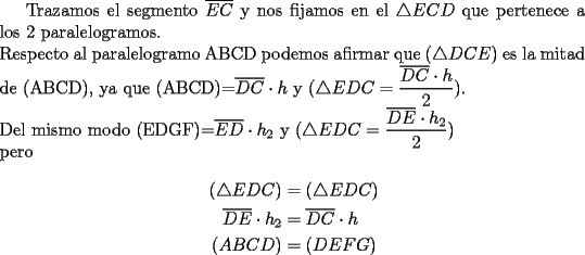 TEX: Trazamos el segmento $\overline{EC}$ y nos fijamos en el $\triangle ECD$ que pertenece a los 2 paralelogramos. \\ <br />Respecto al paralelogramo ABCD podemos afirmar que ($\triangle DCE$) es la mitad de (ABCD), ya que (ABCD)=$\overline{DC}\cdot h$ y ($\triangle EDC=\dfrac{\overline{DC}\cdot h}{2}$). \\<br />Del mismo modo (EDGF)=$\overline{ED}\cdot h_2$ y ($\triangle EDC=\dfrac{\overline{DE}\cdot h_2}{2}$) \\<br />pero\\<br />\begin{equation*}\begin{aligned} (\triangle EDC)&=(\triangle EDC) \\<br />\overline{DE}\cdot h_2 &=\overline{DC}\cdot h \\<br />(ABCD)&=(DEFG) \end{aligned}\end{equation*}