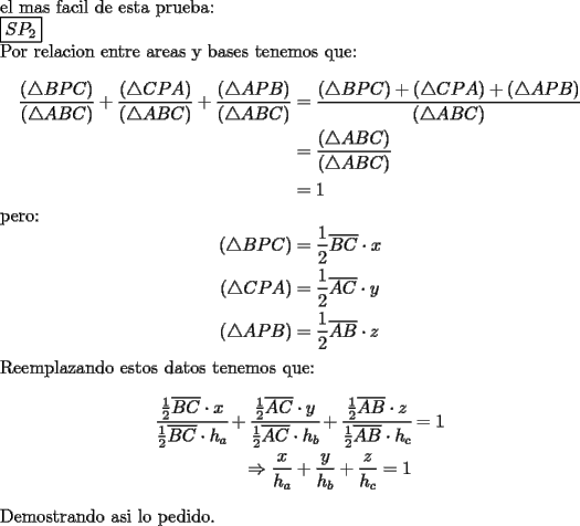 TEX: \noindent el mas facil de esta prueba:\\<br />$\boxed{SP_2}$\\<br />Por relacion entre areas y bases tenemos que:\\<br />\begin{equation*}<br />\begin{aligned}<br />\dfrac{(\triangle BPC)}{(\triangle ABC)}+\dfrac{(\triangle CPA)}{(\triangle ABC)}+\dfrac{(\triangle APB)}{(\triangle ABC)}&=\dfrac{(\triangle BPC)+(\triangle CPA)+(\triangle APB)}{(\triangle ABC)}\\<br />&=\dfrac{(\triangle ABC)}{(\triangle ABC)}\\<br />&=1<br />\end{aligned}<br />\end{equation*}<br />pero:<br />\begin{equation*}<br />\begin{aligned}<br />(\triangle BPC)&=\dfrac{1}{2}\overline{BC}\cdot x\\<br />(\triangle CPA)&=\dfrac{1}{2}\overline{AC}\cdot y\\<br />(\triangle APB)&=\dfrac{1}{2}\overline{AB}\cdot z\\<br />\end{aligned}<br />\end{equation*}<br />Reemplazando estos datos tenemos que:<br />\begin{equation*}<br />\begin{aligned}<br />\cfrac{\frac{1}{2}\overline{BC}\cdot x}{\frac{1}{2}\overline{BC}\cdot h_a}+\cfrac{\frac{1}{2}\overline{AC}\cdot y}{\frac{1}{2}\overline{AC}\cdot h_b}+\cfrac{\frac{1}{2}\overline{AB}\cdot z}{\frac{1}{2}\overline{AB}\cdot h_c}&=1\\<br />\Rightarrow \dfrac{x}{h_a}+\dfrac{y}{h_b}+\dfrac{z}{h_c}=1<br />\end{aligned}<br />\end{equation*}<br />Demostrando asi lo pedido.