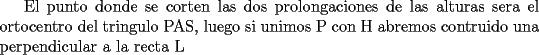 TEX:  El punto donde se corten las dos prolongaciones de las alturas sera el ortocentro del tringulo PAS, luego si unimos P con H abremos contruido una perpendicular a la recta L