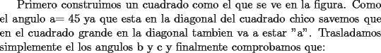 TEX:  Primero construimos un cuadrado como el que se ve en la figura. Como el angulo a= 45 ya que esta en la diagonal del cuadrado chico savemos que en el cuadrado grande en la diagonal tambien va a estar "a". Trasladamos simplemente el los angulos b y c y finalmente comprobamos que: