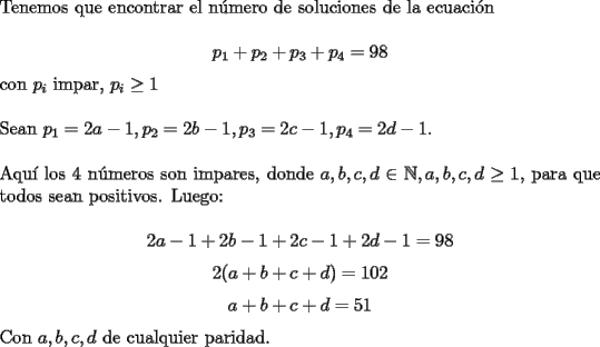 TEX: \noindent Tenemos que encontrar el n\'umero de soluciones de la ecuaci\'on<br /><br />$$p_1+p_2+p_3+p_4=98$$<br /><br />\noindent con $p_i$ impar, $p_i\ge{1}$\\<br /><br />\noindent Sean $p_1=2a-1, p_2=2b-1, p_3=2c-1, p_4=2d-1$.\\<br /><br />\noindent Aqu\'i los $4$ n\'umeros son impares, donde $a, b, c, d\in\mathbb{N}, a, b, c, d\ge{1}$, para que todos sean positivos. Luego:<br /><br />$$2a-1+2b-1+2c-1+2d-1=98$$<br />$$2(a+b+c+d)=102$$<br />$$a+b+c+d=51$$<br /><br />\noindent Con $a, b, c, d$ de cualquier paridad.