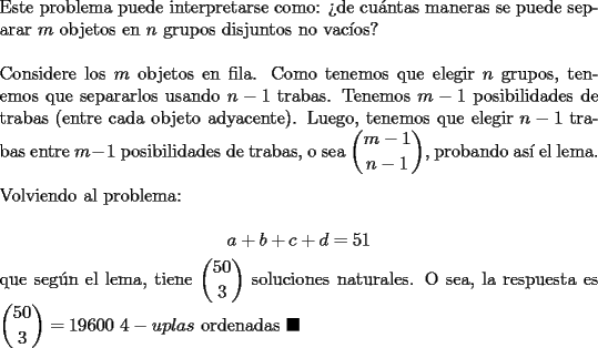 TEX: \noindent Este problema puede interpretarse como: ?`de cu\'antas maneras se puede separar $m$ objetos en $n$ grupos disjuntos no vac\'ios?\\<br /><br />\noindent Considere los $m$ objetos en fila. Como tenemos que elegir $n$ grupos, tenemos que separarlos usando $n-1$ trabas. Tenemos $m-1$ posibilidades de trabas (entre cada objeto adyacente). Luego, tenemos que elegir $n-1$ trabas entre $m-1$ posibilidades de trabas, o sea $\displaystyle\binom{m-1}{n-1}$, probando as\'i el lema.\\<br /><br />\noindent Volviendo al problema:<br /><br />$$a+b+c+d=51$$<br /><br />\noindent que seg\'un el lema, tiene $\displaystyle\binom{50}{3}$ soluciones naturales. O sea, la respuesta es $\displaystyle\binom{50}{3}=19600$ $4-uplas$ ordenadas $\blacksquare$