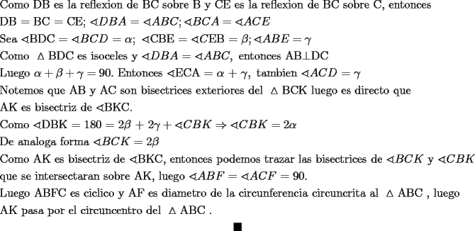 TEX: \[<br />\begin{gathered}<br />  {\text{Como DB}}{\text{ es la reflexion de BC sobre B y CE es la reflexion de BC sobre C}}{\text{, entonces }} \hfill \\<br />  {\text{DB = BC = CE; }}\sphericalangle DBA{\text{ = }}\sphericalangle ABC;\sphericalangle BCA = \sphericalangle ACE \hfill \\<br />  {\text{Sea }}\sphericalangle {\text{BDC = }}\sphericalangle BCD{\text{ = }}\alpha ;{\text{ }}\sphericalangle {\text{CBE = }}\sphericalangle C{\text{EB = }}\beta ;\sphericalangle ABE = \gamma  \hfill \\<br />  {\text{Como }}\vartriangle {\text{BDC es isoceles y }}\sphericalangle DBA{\text{ = }}\sphericalangle ABC,{\text{ entonces AB}} \bot {\text{DC}} \hfill \\<br />  {\text{Luego }}\alpha  + \beta  + \gamma  = 90.{\text{ Entonces }}\sphericalangle {\text{ECA = }}\alpha {\text{ + }}\gamma ,{\text{ tambien }}\sphericalangle ACD{\text{ = }}\gamma  \hfill \\<br />  {\text{Notemos que AB y AC son bisectrices exteriores del }}\vartriangle {\text{BCK  luego es directo que }} \hfill \\<br />  {\text{AK es bisectriz de }}\sphericalangle {\text{BKC}}{\text{.}} \hfill \\<br />  {\text{Como }}\sphericalangle {\text{DBK = 180 = 2}}\beta {\text{ + 2}}\gamma  + \sphericalangle CBK \Rightarrow \sphericalangle CBK = 2\alpha  \hfill \\<br />  {\text{De analoga forma }}\sphericalangle BCK = 2\beta  \hfill \\<br />  {\text{Como AK es bisectriz de }}\sphericalangle {\text{BKC}}{\text{, entonces podemos trazar las bisectrices de }}\sphericalangle BCK{\text{ y }}\sphericalangle CBK \hfill \\<br />  {\text{que se intersectaran sobre AK}}{\text{, luego }}\sphericalangle ABF{\text{ = }}\sphericalangle ACF{\text{ = 90}}{\text{.}} \hfill \\<br />  {\text{Luego ABFC es ciclico y AF es diametro de la circunferencia circuncrita al }}\vartriangle {\text{ABC }}{\text{, luego }} \hfill \\<br />  {\text{AK pasa por el circuncentro del }}\vartriangle {\text{ABC }}{\text{. }} \hfill \\ \blacksquare<br />\end{gathered} <br />\]