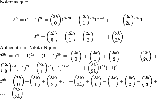 TEX: \noindent Notemos que:<br /><br />$$2^{2k}=(1+1)^{2k}=\displaystyle\binom{2k}{0}1^01^{2k}+\displaystyle\binom{2k}{1}1^11^{2k-1}+\ldots+\displaystyle\binom{2k}{2k}1^{2k}1^0$$<br />$$2^{2k}=\displaystyle\binom{2k}{0}+\displaystyle\binom{2k}{1}+\displaystyle\binom{2k}{2}+\ldots+\displaystyle\binom{2k}{2k}$$<br /><br />\noindent Aplicando un Nikita-Nipone:<br /><br />\noindent $2^{2k}=(1+1)^{2k}+(1-1)^{2k}=\displaystyle\binom{2k}{0}+\displaystyle\binom{2k}{1}+\displaystyle\binom{2k}{2}+\ldots+\displaystyle\binom{2k}{2k}+\displaystyle\binom{2k}{0}1^0(-1)^{2k}+\displaystyle\binom{2k}{1}1^1(-1)^{2k-1}+\ldots+\displaystyle\binom{2k}{2k}1^{2k}(-1)^0$\\<br /><br />\noindent $2^{2k}=\displaystyle\binom{2k}{0}+\displaystyle\binom{2k}{1}+\displaystyle\binom{2k}{2}+\ldots+\displaystyle\binom{2k}{2k}+\displaystyle\binom{2k}{0}-\displaystyle\binom{2k}{1}+\displaystyle\binom{2k}{2}-\displaystyle\binom{2k}{3}+\ldots+\displaystyle\binom{2k}{2k}$
