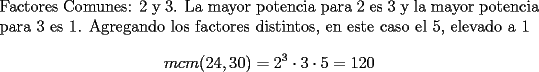 TEX: \noindent Factores Comunes: 2 y 3. La mayor potencia para 2 es 3 y la mayor potencia para 3 es 1. Agregando los factores distintos, en este caso el 5, elevado a 1<br />$$mcm(24,30) = 2^3\cdot{3}\cdot{5} = 120$$