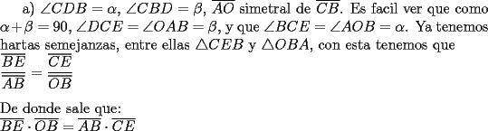 TEX: a) $\angle CDB = \alpha$, $\angle CBD=\beta$, $\overline{AO}$ simetral de $\overline{CB}$. Es facil ver que como $\alpha+\beta=90$, $\angle DCE=\angle OAB=\beta$, y que $\angle BCE=\angle AOB=\alpha$. Ya tenemos hartas semejanzas, entre ellas $\triangle CEB$ y $\triangle OBA$, con esta tenemos que \\<br />$\dfrac{\overline{BE}}{\overline{AB}}=\dfrac{\overline{CE}}{\overline{OB}}$ \\<br />\\ <br />De donde sale que: \\<br />$\overline{BE}\cdot \overline{OB}=\overline{AB}\cdot \overline{CE}$