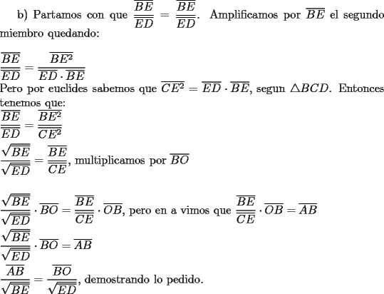 TEX: b) Partamos con que $\dfrac{\overline{BE}}{\overline{ED}}=\dfrac{\overline{BE}}{\overline{ED}}$. Amplificamos por $\overline{BE}$ el segundo miembro quedando:\\<br />\\<br />$\dfrac{\overline{BE}}{\overline{ED}}=\dfrac{\overline{BE^2}}{\overline{ED}\cdot \overline{BE}}$\\<br />Pero por euclides sabemos que $\overline{CE^2}=\overline{ED}\cdot \overline{BE}$, segun $\triangle BCD$. Entonces tenemos que:\\<br />$\dfrac{\overline{BE}}{\overline{ED}}=\dfrac{\overline{BE^2}}{\overline{CE^2}}$\\<br />\\<br />$\dfrac{\sqrt{\overline{BE}}}{\sqrt{\overline{ED}}}=\dfrac{\overline{BE}}{\overline{CE}}$, multiplicamos por $\overline{BO}$\\<br />\\<br />\\<br />$\dfrac{\sqrt{\overline{BE}}}{\sqrt{\overline{ED}}}\cdot \overline{BO}=\dfrac{\overline{BE}}{\overline{CE}}\cdot \overline{OB}$, pero en a vimos que $\dfrac{\overline{BE}}{\overline{CE}}\cdot \overline{OB}=\overline{AB}$\\<br />\\<br />$\dfrac{\sqrt{\overline{BE}}}{\sqrt{\overline{ED}}}\cdot \overline{BO}=\overline{AB}$\\<br />\\<br />$\dfrac{\overline{AB}}{\sqrt{\overline{BE}}}=\dfrac{\overline{BO}}{\sqrt{\overline{ED}}}$, demostrando lo pedido.<br />