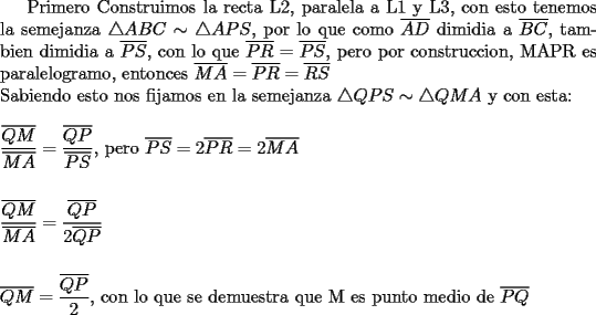 TEX: Primero Construimos la recta L2, paralela a L1 y L3, con esto tenemos la semejanza $\triangle ABC \sim \triangle APS$, por lo que como $\overline{AD}$ dimidia a $\overline{BC}$, tambien dimidia a $\overline{PS}$, con lo que $\overline{PR}=\overline{PS}$, pero por construccion, MAPR es paralelogramo, entonces $\overline{MA}=\overline{PR}=\overline{RS}$ \\<br />Sabiendo esto nos fijamos en la semejanza $\triangle QPS \sim \triangle QMA$ y con esta:\\<br />\\<br />$\dfrac{\overline{QM}}{\overline{MA}}=\dfrac{\overline{QP}}{\overline{PS}}$, pero $\overline{PS}=2\overline{PR}=2\overline{MA}$\\<br />\\<br />\\<br />$\dfrac{\overline{QM}}{\overline{MA}}=\dfrac{\overline{QP}}{2\overline{QP}}$\\<br />\\<br />\\<br />$\overline{QM}=\dfrac{\overline{QP}}{2}$, con lo que se demuestra que M es punto medio de $\overline{PQ}$ 