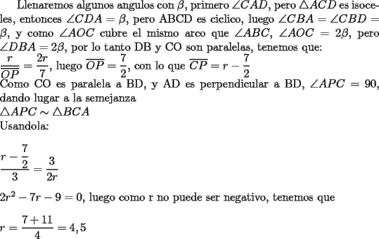 TEX: Llenaremos algunos angulos con $\beta$, primero $\angle CAD$, pero $\triangle ACD$ es isoceles, entonces $\angle CDA=\beta$, pero ABCD es ciclico, luego $\angle CBA=\angle CBD=\beta$, y como $\angle AOC$ cubre el mismo arco que $\angle ABC$, $\angle AOC=2\beta$, pero $\angle DBA=2\beta$, por lo tanto DB y CO son paralelas, tenemos que:\\<br />$\dfrac{r}{\overline{OP}}=\dfrac{2r}{7}$, luego $\overline{OP}=\dfrac{7}{2}$, con lo que $\overline{CP}=r-\dfrac{7}{2}$\\<br />Como CO es paralela a BD, y AD es perpendicular a BD, $\angle APC=90$, dando lugar a la semejanza \\ $\triangle APC \sim \triangle BCA$ \\<br />Usandola: \\<br />\\<br />$\dfrac{r-\dfrac{7}{2}}{3}=\dfrac{3}{2r}$\\<br />\\<br />$2r^2-7r-9=0$, luego como r no puede ser negativo, tenemos que \\<br />\\<br />$r=\dfrac{7+11}{4}=4,5$