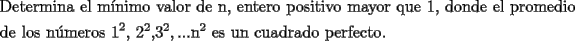 TEX: \[<br />\begin{gathered}<br />  \text{Determina el m\'inimo valor de n}\text{, entero positivo mayor que 1}\text{, donde el promedio} \hfill \\<br />  \text{de los n\'umeros 1}^\text{2} \text{, 2}^\text{2} \text{,3}^\text{2} ,...\text{n}^\text{2} \text{ es un cuadrado perfecto}\text{. } \hfill \\ <br />\end{gathered} <br />\]<br />