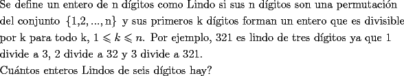 TEX: \[<br />\begin{gathered}<br />  \text{Se define un entero de n d\'igitos como Lindo si sus n d\'igitos son una permutaci\'on} \hfill \\<br />  \text{del conjunto }\left\{ {\text{1}\text{,2},...,\text{n}} \right\}\text{ y sus primeros k d\'igitos forman un entero que es divisible} \hfill \\<br />  \text{por k para todo k}\text{, 1} \leqslant k \leqslant n\text{. Por ejemplo}\text{, 321 es lindo de tres d\'igitos ya que 1} \hfill \\<br />  \text{divide a 3}\text{, 2 divide a 32 y 3 divide a 321}\text{.} \hfill \\<br />  \text{Cu\'antos enteros Lindos de seis d\'igitos hay?} \hfill \\ <br />\end{gathered} <br />\]<br />