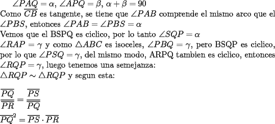 TEX: $\angle PAQ=\alpha$, $\angle APQ=\beta$, $\alpha + \beta = 90$\\<br />Como $\overline{CB}$ es tangente, se tiene que $\angle PAB$ comprende el mismo arco que el $\angle PBS$, entonces $\angle PAB=\angle PBS=\alpha$\\<br />Vemos que el BSPQ es ciclico, por lo tanto $\angle SQP=\alpha$\\<br />$\angle RAP=\gamma$ y como $\triangle ABC$ es isoceles, $\angle PBQ=\gamma$, pero BSQP es ciclico, por lo que $\angle PSQ=\gamma$, del mismo modo, ARPQ tambien es ciclico, entonces $\angle RQP=\gamma$, luego tenemos una semejanza:\\<br />$\triangle RQP \sim \triangle RQP$ y segun esta:\\<br />\\<br />$\dfrac{\overline{PQ}}{\overline{PR}}=\dfrac{\overline{PS}}{\overline{PQ}}$\\<br />\\<br />$\overline{PQ}^2=\overline{PS}\cdot \overline{PR}$