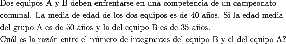 TEX: <br />\[<br />\begin{gathered}<br />  \text{Dos equipos A y B deben enfrentarse en una competencia de un campeonato } \hfill \\<br />  \text{comunal}\text{. La media de edad de los dos equipos es de 40 a\~nos}\text{. Si la edad media} \hfill \\<br />  \text{del grupo A es de 50 a\~nos y la del equipo B es de 35 a\~nos}\text{.} \hfill \\<br />  \text{Cu\'al es la raz\'on entre el n\'umero de integrantes del equipo B y el del equipo A?} \hfill \\ <br />\end{gathered} <br />\]<br />