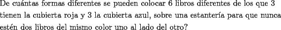 TEX: \[<br />\begin{gathered}<br />  \text{De cu\'antas formas diferentes se pueden colocar 6 libros diferentes de los que 3 } \hfill \\<br />  \text{tienen la cubierta roja y 3 la cubierta azul}\text{, sobre una estanter\'ia para que nunca} \hfill \\<br />  \text{est\'en dos libros del mismo color uno al lado del otro?} \hfill \\ <br />\end{gathered} <br />\]<br />