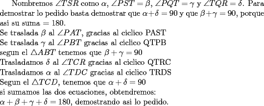 TEX: Nombremos $\angle TSR$ como $\alpha$, $\angle PST=\beta$, $\angle PQT=\gamma$ y $\angle TQR=\delta$. Para demostrar lo pedido basta demostrar que $\alpha +\delta=90$ y que $\beta + \gamma=90$, porque asi su suma = 180.\\<br />Se traslada $\beta$ al $\angle PAT$, gracias al ciclico PAST\\<br />Se traslada $\gamma$ al $\angle PBT$ gracias al ciclico QTPB\\<br />segun el $\triangle ABT$ tenemos que $\beta +\gamma=90$\\<br />Trasladamos $\delta$ al $\angle TCR$ gracias al ciclico QTRC\\<br />Trasladamos $\alpha$ al $\angle TDC$ gracias al ciclico TRDS\\<br />Segun el $\triangle TCD$, tenemos que $\alpha +\delta=90$\\<br />si sumamos las dos ecuaciones, obtendremos:\\<br />$\alpha +\beta +\gamma +\delta = 180$, demostrando asi lo pedido.