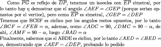 TEX: Como $\overline{PG}$ es reflejo de $\overline{DP}$, tenemos un isoceles con $\overline{EP}$ simetral, por lo tanto hay q demostrar que el angulo $\angle AEF=\angle GEP$ (porque serian opuestos por el vertice), pero como $\overline{EP}$ es simetral, $\angle GEP=\angle DEP$\\<br />Tenemos que BCEF es ciclico por los angulos rectos opuestos, por lo tanto $\angle BCF=\angle FEB=\alpha $, ademas, como $\angle ADC=90$, $\angle DMC=90-\alpha$, de ahi, $\angle AMF=90-\alpha$, luego $\angle BAD=\alpha$\\<br />Finalmente, sabemos que el ABDE es ciclico, por lo tanto $\angle AED=\angle BED=\alpha$, demostrando que $\angle AEF=\angle DEP$, probando lo pedido