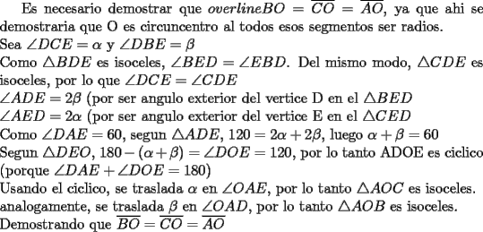 TEX: Es necesario demostrar que $overline{BO}=\overline{CO}=\overline{AO}$, ya que ahi se demostraria que O es circuncentro al todos esos segmentos ser radios.\\<br />Sea $\angle DCE=\alpha$ y $\angle DBE=\beta$\\<br />Como $\triangle BDE$ es isoceles, $\angle BED=\angle EBD$. Del mismo modo, $\triangle CDE$ es isoceles, por lo que $\angle DCE=\angle CDE$\\<br />$\angle ADE=2\beta$ (por ser angulo exterior del vertice D en el $\triangle BED$\\<br />$\angle AED=2\alpha$ (por ser angulo exterior del vertice E en el $\triangle CED$\\<br />Como $\angle DAE=60$, segun $\triangle ADE$, $120=2\alpha +2\beta$, luego $\alpha +\beta=60$\\<br />Segun $\triangle DEO$, $180-(\alpha +\beta)=\angle DOE=120$, por lo tanto ADOE es ciclico (porque $\angle DAE + \angle DOE=180$)\\<br />Usando el ciclico, se traslada $\alpha$ en $\angle OAE$, por lo tanto $\triangle AOC$ es isoceles.\\<br />analogamente, se traslada $\beta$ en $\angle OAD$, por lo tanto $\triangle AOB$ es isoceles.\\<br />Demostrando que $\overline{BO}=\overline{CO}=\overline{AO}$