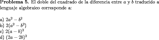 TEX: \noindent \textbf{Problema 5.} El doble del cuadrado de la diferencia entre $a$ y $b$ traducido a lenguaje algebraico corresponde a: \\<br />\\<br />a) $2a^2-b^2$ \\<br />b) $2(a^2-b^2)$ \\<br />c) $2(a-b)^2$ \\ <br />d) $(2a-2b)^2$