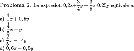 TEX: \noindent \textbf{Problema 6.} La expresion 0,2x+$\dfrac{3}{4}y+ \dfrac{3}{5}x$-0,25y equivale a: \\<br />\\<br />a) $\dfrac{4}{5}x+0,5y$ \\<br />b) $\dfrac{4}{5}x-y$ \\<br />c) $\dfrac{2}{5}x-{1}{4}y$ \\<br />d) $0,6x-0,5y$