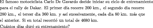 TEX: \[<br />\begin{gathered}<br />  \text{El famoso motociclista Carlo De Gavardo decide iniciar su ciclo de entrenamiento} \hfill \\<br />  \text{para el rally de Dakar}\text{. El primer d\'ia recorre 200 km}.,\text{ el segundo dia recorre} \hfill \\<br />  \text{280 km}.,\text{ el tercer dia 360 km}\text{. y as\'i sucesivamente}\text{, cada dia 80 km}\text{. m\'as que } \hfill \\<br />  \text{el anterior}\text{. Si en total recorri\'o un total de 4680 km}\text{.} \hfill \\<br />  \text{Cu\'antos d\'ias dur\'o su entrenamiento?} \hfill \\ <br />\end{gathered} <br />\]<br />