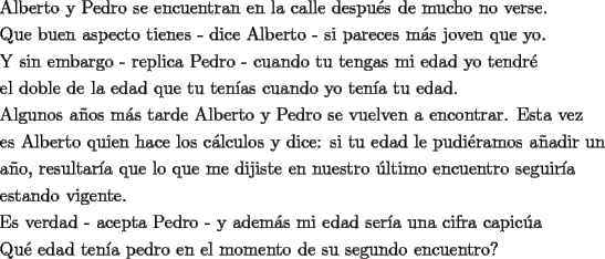 TEX: \[<br />\begin{gathered}<br />  \text{Alberto y Pedro se encuentran en la calle despu\'es de mucho no verse}\text{.} \hfill \\<br />  \text{Que buen aspecto tienes  -  dice Alberto  -  si pareces m\'as joven que yo}\text{.} \hfill \\<br />  \text{Y sin embargo  -  replica Pedro  -  cuando tu tengas mi edad yo tendr\'e} \hfill \\<br />  \text{el doble de la edad que tu ten\'ias cuando yo ten\'ia tu edad}\text{.} \hfill \\<br />  \text{Algunos a\~nos m\'as tarde Alberto y Pedro se vuelven a encontrar}\text{. Esta vez} \hfill \\<br />  \text{es Alberto quien hace los c\'alculos y dice: si tu edad le pudi\'eramos a\~nadir un } \hfill \\<br />  \text{a\~no}\text{, resultar\'ia que lo que me dijiste en nuestro \'ultimo encuentro seguir\'ia } \hfill \\<br />  \text{estando vigente}\text{.} \hfill \\<br />  \text{Es verdad  -  acepta Pedro  -  y adem\'as mi edad ser\'ia una cifra capic\'ua} \hfill \\<br />  \text{Qu\'e edad ten\'ia pedro en el momento de su segundo encuentro?} \hfill \\ <br />\end{gathered} <br />\]<br />