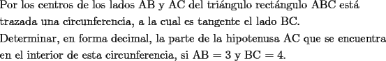 TEX: \[<br />\begin{gathered}<br />  \text{Por los centros de los lados AB y AC del tri\'angulo rect\'angulo ABC est\'a } \hfill \\<br />  \text{trazada una circunferencia}\text{, a la cual es tangente el lado BC}\text{.} \hfill \\<br />  \text{Determinar}\text{, en forma decimal}\text{, la parte de la hipotenusa AC que se encuentra} \hfill \\<br />  \text{en el interior de esta circunferencia}\text{, si AB  =  3 y BC  =  4}\text{.} \hfill \\ <br />\end{gathered} <br />\]<br />