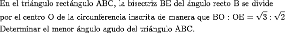 TEX: \[<br />\begin{gathered}<br />  \text{En el tri\'angulo rect\'angulo ABC}\text{, la bisectriz BE del \'angulo recto B se divide } \hfill \\<br />  \text{por el centro O de la circunferencia inscrita de manera que BO : OE  =  }\sqrt 3 :\sqrt 2  \hfill \\<br />  \text{Determinar el menor \'angulo agudo del tri\'angulo ABC}\text{.} \hfill \\ <br />\end{gathered} <br />\]