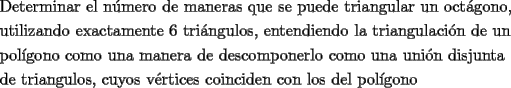 TEX: <br />\[<br />\begin{gathered}<br />  \text{Determinar el n\'umero de maneras que se puede triangular un oct\'agono}\text{, } \hfill \\<br />  \text{utilizando exactamente 6 tri\'angulos}\text{, entendiendo la triangulaci\'on de un } \hfill \\<br />  \text{pol\'igono como una manera de descomponerlo como una uni\'on disjunta} \hfill \\<br />  \text{de triangulos}\text{, cuyos v\'ertices coinciden con los del pol\'igono} \hfill \\ <br />\end{gathered} <br />\]<br />