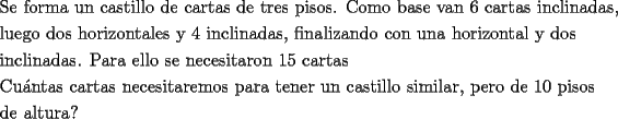 TEX: \[<br />\begin{gathered}<br />  \text{Se forma un castillo de cartas de tres pisos}\text{. Como base van 6 cartas inclinadas}\text{,} \hfill \\<br />  \text{luego dos horizontales y 4 inclinadas}\text{, finalizando con una horizontal y dos} \hfill \\<br />  \text{inclinadas}\text{. Para ello se necesitaron 15 cartas} \hfill \\<br />  \text{Cu\'antas cartas necesitaremos para tener un castillo similar}\text{, pero de 10 pisos} \hfill \\<br />  \text{de altura?} \hfill \\ <br />\end{gathered} <br />\]<br />