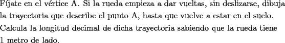 TEX: <br />\[<br />\begin{gathered}<br />  \text{F\'ijate en el v\'ertice A}\text{. Si la rueda empieza a dar vueltas}\text{, sin deslizarse}\text{, dibuja} \hfill \\<br />  \text{la trayectoria que describe el punto A}\text{, hasta que vuelve a estar en el suelo}\text{.} \hfill \\<br />  \text{Calcula la longitud decimal de dicha trayectoria sabiendo que la rueda tiene} \hfill \\<br />  \text{1 metro de lado}\text{.} \hfill \\ <br />\end{gathered} <br />\]