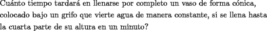 TEX: \[<br />\begin{gathered}<br />  \text{Cu\'anto tiempo tardar\'a en llenarse por completo un vaso de forma c\'onica}\text{, } \hfill \\<br />  \text{colocado bajo un grifo que vierte agua de manera constante}\text{, si se llena hasta } \hfill \\<br />  \text{la cuarta parte de su altura en un minuto?} \hfill \\ <br />\end{gathered} <br />\]<br />