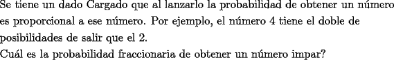 TEX: \[<br />\begin{gathered}<br />  \text{Se tiene un dado Cargado que al lanzarlo la probabilidad de obtener un n\'umero} \hfill \\<br />  \text{es proporcional a ese n\'umero}\text{. Por ejemplo}\text{, el n\'umero 4 tiene el doble de} \hfill \\<br />  \text{posibilidades de salir que el 2}\text{.} \hfill \\<br />  \text{Cu\'al es la probabilidad fraccionaria de obtener un n\'umero impar?} \hfill \\ <br />\end{gathered} <br />\]<br />