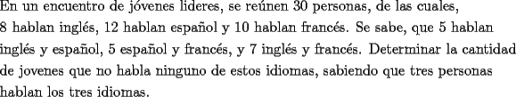 TEX: \[<br />\begin{gathered}<br />  \text{En un encuentro de j\'ovenes lideres}\text{, se re\'unen 30 personas}\text{, de las cuales}\text{,} \hfill \\<br />  \text{8 hablan ingl\'es}\text{,  12 hablan espa\~nol y 10 hablan franc\'es}\text{. Se sabe}\text{, que 5 hablan} \hfill \\<br />  \text{ingl\'es y espa\~nol}\text{, 5 espa\~nol y franc\'es}\text{, y 7 ingl\'es y franc\'es}\text{. Determinar la cantidad} \hfill \\<br />  \text{de jovenes que no habla ninguno de estos idiomas}\text{, sabiendo que tres personas} \hfill \\<br />  \text{hablan los tres idiomas}\text{.} \hfill \\ <br />\end{gathered} <br />\]