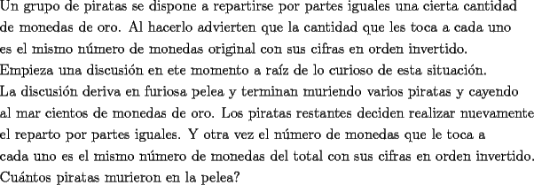 TEX: \[<br />\begin{gathered}<br />  \text{Un grupo de piratas se dispone a repartirse por partes iguales una cierta cantidad} \hfill \\<br />  \text{de monedas de oro}\text{. Al hacerlo advierten que la cantidad que les toca a cada uno} \hfill \\<br />  \text{es el mismo n\'umero de monedas original con sus cifras en orden invertido}\text{.} \hfill \\<br />  \text{Empieza una discusi\'on en ete momento a ra\'iz de lo curioso de esta situaci\'on}\text{.} \hfill \\<br />  \text{La discusi\'on deriva en furiosa pelea y terminan muriendo varios piratas y cayendo} \hfill \\<br />  \text{al mar cientos de monedas de oro}\text{. Los piratas restantes deciden realizar nuevamente} \hfill \\<br />  \text{el reparto por partes iguales}\text{. Y otra vez el n\'umero de monedas que le toca a } \hfill \\<br />  \text{cada uno es el mismo n\'umero de monedas del total con sus cifras en orden invertido}\text{.} \hfill \\<br />  \text{Cu\'antos piratas murieron en la pelea?} \hfill \\ <br />\end{gathered} <br />\]