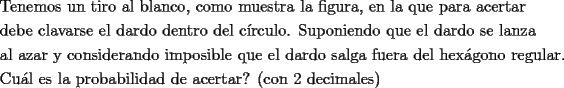 TEX: \[<br />\begin{gathered}<br />  \text{Tenemos un tiro al blanco}\text{, como muestra la figura}\text{, en la que para acertar} \hfill \\<br />  \text{debe clavarse el dardo dentro del c\'irculo}\text{. Suponiendo que el dardo se lanza} \hfill \\<br />  \text{al azar y considerando imposible que el dardo salga fuera del hex\'agono regular}\text{.} \hfill \\<br />  \text{Cu\'al es la probabilidad de acertar? (con 2 decimales)} \hfill \\ <br />\end{gathered} <br />\]<br />