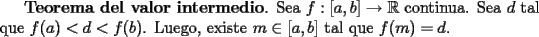 TEX: <br />{\bf Teorema del valor intermedio}. Sea $f:[a,b]\to \mathbb{R}$ continua. Sea $d$ tal que $f(a)<d<f(b)$. Luego, existe $m\in[a,b]$ tal que $f(m)=d$.<br />