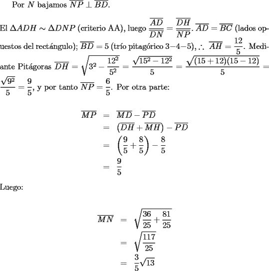 TEX: Por $N$ bajamos $\overline {NP} \perp \overline {BD}$.\\<br />\\<br />El $\Delta ADH \sim \Delta DNP$ (criterio AA), luego $\dfrac{{\overline {AD} }}{{\overline {DN} }} = \dfrac{{\overline {DH} }}{{\overline {NP} }}.$ $\overline {AD} = \overline {BC}$ (lados opuestos del rect\'angulo); $\overline {BD}=5$ (tr\'io pitag\'orico $3-4-5$), $\therefore {\text{ }}\overline {AH}  = \dfrac{{12}}{5}$. Mediante Pit\'agoras $\overline {DH}  = \sqrt {3^2  - \dfrac{{12^2 }}{{5^2 }}}  = \dfrac{{\sqrt {15^2  - 12^2 } }}{5} = \dfrac{{\sqrt {(15 + 12)(15 - 12)} }}{5} = \dfrac{{\sqrt {9^2 } }}{5} = \dfrac{9}{5}$, y por tanto $\overline {NP}  = \dfrac{6}{5}$. Por otra parte:<br /><br />\begin{eqnarray*}<br />  \overline {MP}  &=& \overline {MD}  - \overline {PD}\\ <br />   &=& \left( {\overline {DH}  + \overline {MH} } \right) - \overline {PD}\\ <br />   &=& \left( {\frac{9}<br />{5} + \frac{8}<br />{5}} \right) - \frac{8}<br />{5}\\ <br />   &=& \frac{9}<br />{5}<br />\end{eqnarray*}<br />Luego:<br /><br />\begin{eqnarray*}<br />  \overline {MN}  &=& \sqrt {\frac{{36}}<br />{{25}} + \frac{{81}}<br />{{25}}}\\ <br />   &=& \sqrt {\frac{{117}}<br />{{25}}}\\ <br />   &=& \frac{3}<br />{5}\sqrt {13}<br />\end{eqnarray*}