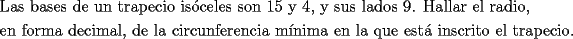 TEX: \[<br />\begin{gathered}<br />  \text{Las bases de un trapecio is\'oceles son 15 y 4}\text{, y sus lados 9}\text{. Hallar el radio}\text{,} \hfill \\<br />  \text{en forma decimal}\text{, de la circunferencia m\'inima en la que est\'a inscrito el trapecio}\text{.} \hfill \\ <br />\end{gathered} <br />\]<br />