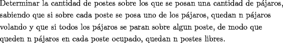 TEX: \[<br />\begin{gathered}<br />  \text{Determinar la cantidad de postes sobre los que se posan una cantidad de p\'ajaros}\text{,} \hfill \\<br />  \text{sabiendo que si sobre cada poste se posa uno de los p\'ajaros}\text{, quedan n p\'ajaros} \hfill \\<br />  \text{volando y que si todos los p\'ajaros se paran sobre algun poste}\text{, de modo que } \hfill \\<br />  \text{queden n p\'ajaros en cada poste ocupado}\text{, quedan n postes libres}\text{.} \hfill \\ <br />\end{gathered} <br />\]<br />