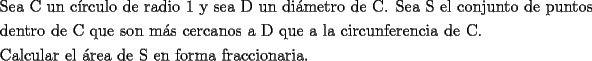 TEX: \[<br />\begin{gathered}<br />  \text{Sea C un c\'irculo de radio 1 y sea D un di\'ametro de C}\text{. Sea S el conjunto de puntos} \hfill \\<br />  \text{dentro de C que son m\'as cercanos a D que a la circunferencia de C}\text{.} \hfill \\<br />  \text{Calcular el \'area de S en forma fraccionaria}\text{.} \hfill \\ <br />\end{gathered} <br />\]<br />