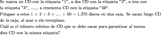 TEX: \[<br />\begin{gathered}<br />  \text{Se marca un CD con la etiqueta ''1''}\text{, a dos CD con la etiqueta ''2''}\text{, a tres con } \hfill \\<br />  \text{la etiqueta ''3''}\text{, }.....,\text{ a cincuenta CD con la etiqueta ''50''}\text{.} \hfill \\<br />  \text{P\'ongase a estos 1 + 2 + 3 + }....\text{ + 50 = 1}\text{.275 discos en una caja}\text{. Se sacan luego CD } \hfill \\<br />  \text{de la caja}\text{, al azar y sin reemplazo}\text{.} \hfill \\<br />  \text{Cu\'al es el n\'umero m\'inimo de CD que se debe sacar para garantizar al menos} \hfill \\<br />  \text{diez CD con la misma etiqueta?} \hfill \\ <br />\end{gathered} <br />\]<br />