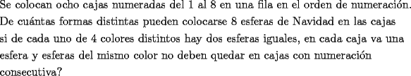 TEX: \[<br />\begin{gathered}<br />  \text{Se colocan ocho cajas numeradas del 1 al 8 en una fila en el orden de numeraci\'on}\text{.} \hfill \\<br />  \text{De cu\'antas formas distintas pueden colocarse 8 esferas de Navidad en las cajas} \hfill \\<br />  \text{si de cada uno de 4 colores distintos hay dos esferas iguales}\text{, en cada caja va una} \hfill \\<br />  \text{esfera y esferas del mismo color no deben quedar en cajas con numeraci\'on} \hfill \\<br />  \text{consecutiva?} \hfill \\ <br />\end{gathered} <br />\]<br />