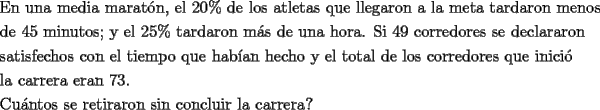 TEX: \[<br />\begin{gathered}<br />  \text{En una media marat\'on}\text{, el 20\%  de los atletas que llegaron a la meta tardaron menos} \hfill \\<br />  \text{de 45 minutos; y el 25\%  tardaron m\'as de una hora}\text{. Si 49 corredores se declararon} \hfill \\<br />  \text{satisfechos con el tiempo que hab\'ian hecho y el total de los corredores que inici\'o} \hfill \\<br />  \text{la carrera eran 73}\text{.} \hfill \\<br />  \text{Cu\'antos se retiraron sin concluir la carrera?} \hfill \\ <br />\end{gathered} <br />\]<br />