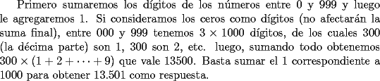 TEX: Primero sumaremos los d\'{i}gitos de los n\'{u}meros entre 0 y 999 y luego le agregaremos 1. Si consideramos los ceros como d\'{i}gitos (no afectar\'{a}n la suma final), entre 000 y 999 tenemos $3\times 1000$ d\'{i}gitos, de los cuales 300 (la d\'{e}cima parte) son 1, 300 son 2, etc. luego, sumando todo obtenemos $300\times (1+2+\dots +9)$ que vale 13500. Basta sumar el 1 correspondiente a 1000 para obtener 13.501 como respuesta.