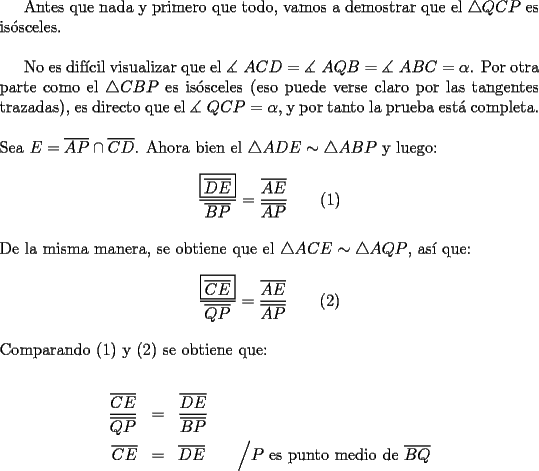 TEX: Antes que nada y primero que todo, vamos a demostrar que el $\triangle QCP$ es is\'osceles.\\<br /><br />No es dif\'icil visualizar que el $\measuredangle {\text{ }}ACD = \measuredangle {\text{ }}AQB = \measuredangle {\text{ }}ABC = \alpha$. Por otra parte como el $\triangle CBP$ es is\'osceles (eso puede verse claro por las tangentes trazadas), es directo que el $\measuredangle {\text{ }}QCP = \alpha$, y por tanto la prueba est\'a completa.\\<br /><br />\noindent Sea $E = \overline {AP} \cap \overline {CD}$. Ahora bien el $\triangle ADE \sim \triangle ABP$ y luego:<br /><br />$$\dfrac{\boxed{\overline {DE} }}<br />{{\overline {BP} }} = \dfrac{{\overline {AE} }}<br />{{\overline {AP} }} \qquad (1)$$\\<br />De la misma manera, se obtiene que el $\triangle ACE \sim \triangle AQP$, as\'i que:<br /><br />$$\dfrac{{\boxed{\overline {CE} }}}<br />{{\overline {QP} }} = \dfrac{{\overline {AE} }}<br />{{\overline {AP} }} \qquad (2)$$\\<br />Comparando (1) y (2) se obtiene que:<br /><br />\begin{eqnarray*}<br /> \frac{{\overline {CE} }}<br />{{\overline {QP} }} &=& \frac{{\overline {DE} }}<br />{{\overline {BP} }} \hfill \\<br /> \overline {CE} &=& \overline {DE} \qquad \Big/ P \ \text {es punto medio de} \ \overline {BQ}\hfill \\ <br />\end{eqnarray*}