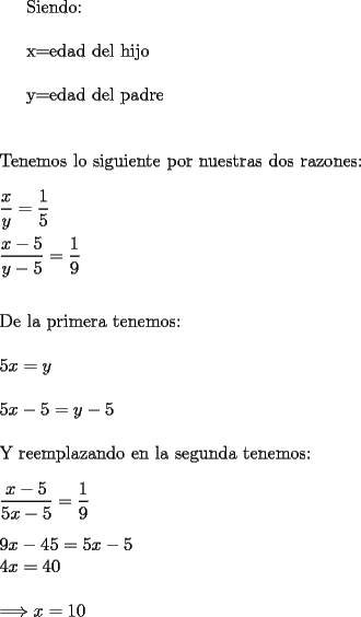 TEX: <br />Siendo:\\<br /><br />x=edad del hijo\\<br /><br />y=edad del padre\\<br />\\<br />\\<br />Tenemos lo siguiente por nuestras dos razones:\\<br />\\<br />$\dfrac{x}{y}=\dfrac{1}{5}$\\<br />\\<br />$\dfrac{x-5}{y-5}=\dfrac{1}{9}$\\<br />\\<br />\\<br />De la primera tenemos:\\<br />\\<br />$5x=y$\\<br />\\<br />$5x-5=y-5$\\<br />\\<br />Y reemplazando en la segunda tenemos:\\<br />\\ <br />$\dfrac{x-5}{5x-5}=\dfrac{1}{9}$\\<br />\\<br />$9x-45=5x-5$<br />\\<br />$4x=40$\\<br />\\<br />$\Longrightarrow x=10$<br />