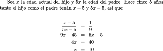 TEX: Sea $x$ la edad actual del hijo y $5x$ la edad del padre. Hace cinco 5 a\~nos tanto el hijo como el padre ten\'an $x-5$ y $5x-5$, as\'i que:<br /><br />\begin{eqnarray*}<br />  \frac{{x - 5}}<br />{{5x - 5}} &=& \frac{1}<br />{9} \hfill \\<br />  9x - 45 &=& 5x - 5 \hfill \\<br />  4x &=& 40 \hfill \\<br />  x &=& 10 \hfill \\ <br />\end{eqnarray*}